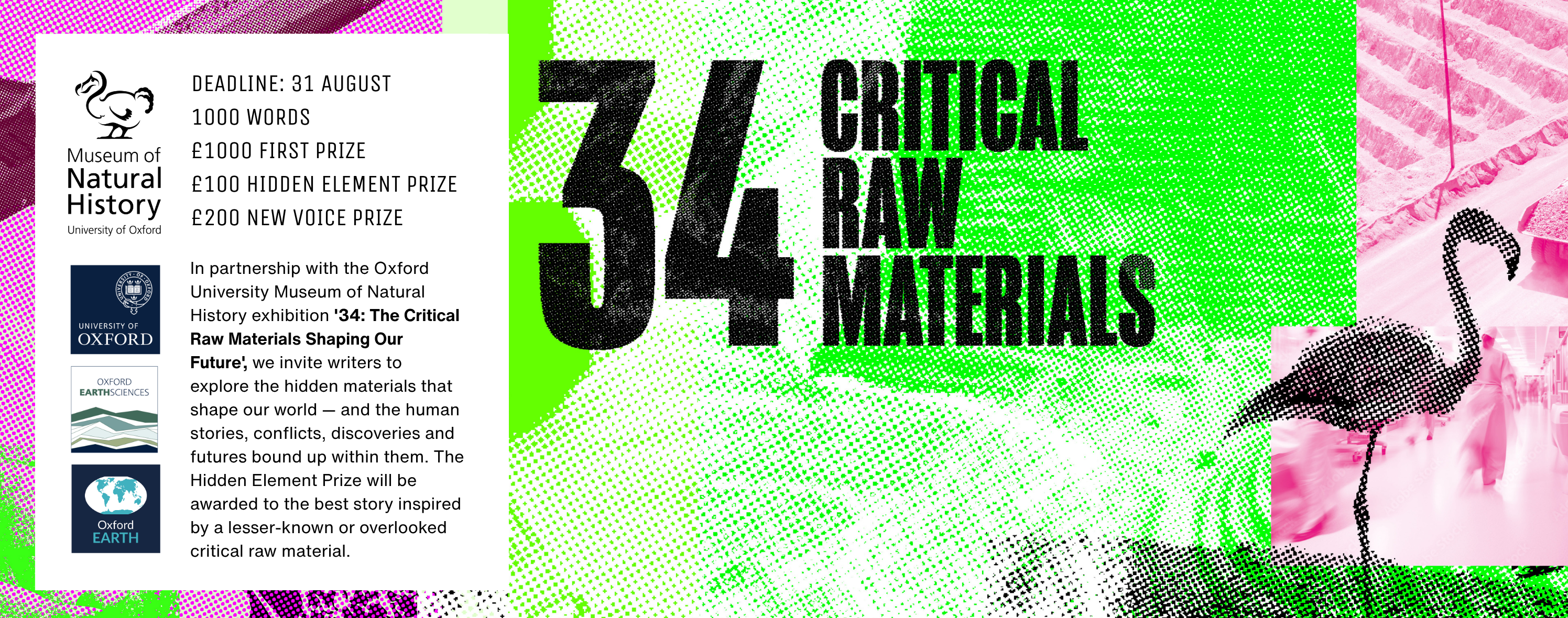 In partnership with the Oxford University Museum of Natural History exhibition '34: The Critical Raw Materials Shaping Our Future', we invite writers to explore the hidden materials that shape our world — and the human stories, conflicts, discoveries and futures bound up within them. The Hidden Element Prize will be awarded to the best story inspired by a lesser-known or overlooked critical raw material.